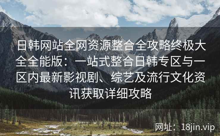 日韩网站全网资源整合全攻略终极大全全能版：一站式整合日韩专区与一区内最新影视剧、综艺及流行文化资讯获取详细攻略
