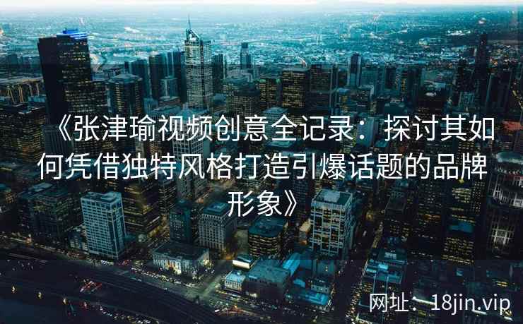 《张津瑜视频创意全记录：探讨其如何凭借独特风格打造引爆话题的品牌形象》