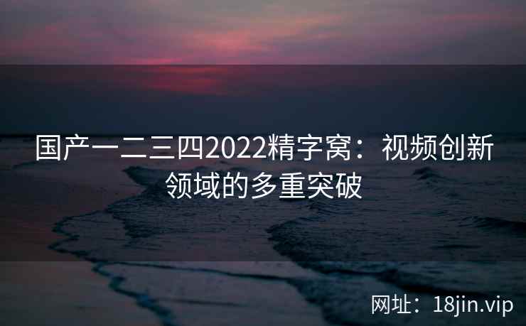 国产一二三四2022精字窝：视频创新领域的多重突破