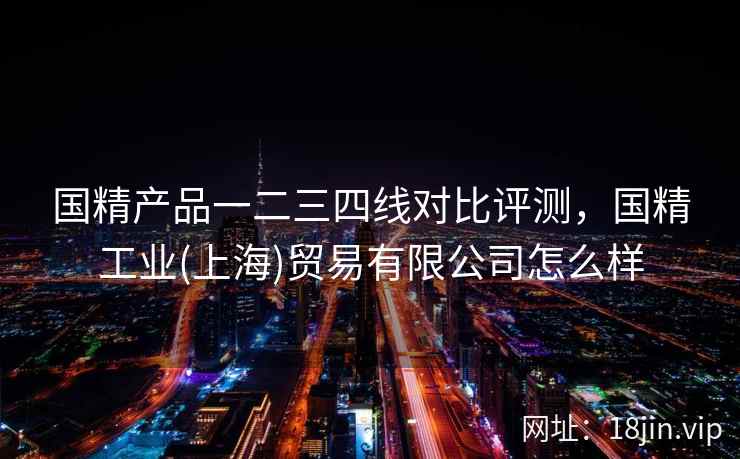 国精产品一二三四线对比评测，国精工业(上海)贸易有限公司怎么样