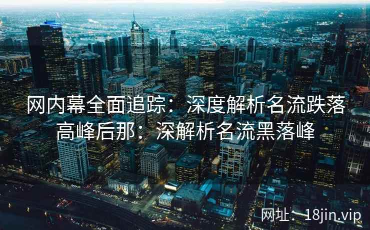 网内幕全面追踪:深度解析名流跌落高峰后那:深解析名流黑落峰 网内幕全面追踪:深度解析名流跌落高峰后那:深解析名流黑落峰