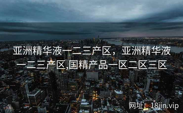 亚洲精华液一二三产区，亚洲精华液一二三产区,国精产品一区二区三区