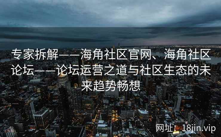 专家拆解——海角社区官网、海角社区论坛——论坛运营之道与社区生态的未来趋势畅想