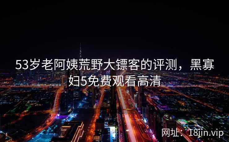 53岁老阿姨荒野大镖客的评测，黑寡妇5免费观看高清