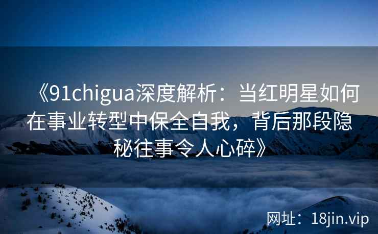 《91chigua深度解析：当红明星如何在事业转型中保全自我，背后那段隐秘往事令人心碎》
