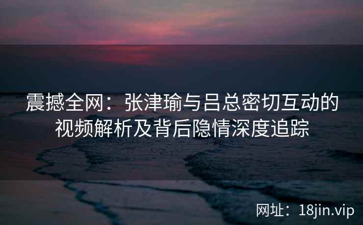 震撼全网：张津瑜与吕总密切互动的视频解析及背后隐情深度追踪