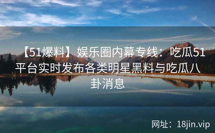 【51爆料】娱乐圈内幕专线：吃瓜51平台实时发布各类明星黑料与吃瓜八卦消息