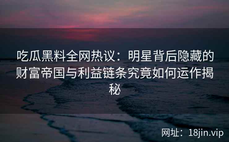 吃瓜黑料全网热议:明星背后隐藏的财富帝国与利益链条究竟如何运作揭秘 吃瓜黑料全网热议:明星背后隐藏的财富帝国与利益链条究竟如何运作揭秘