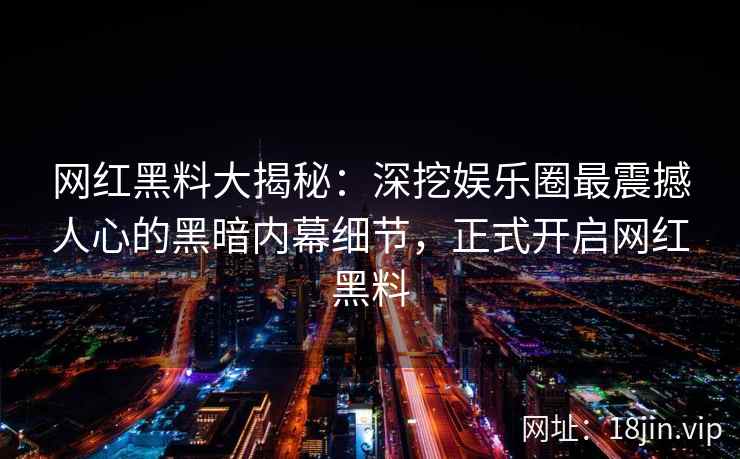 网红黑料大揭秘：深挖娱乐圈最震撼人心的黑暗内幕细节，正式开启网红黑料