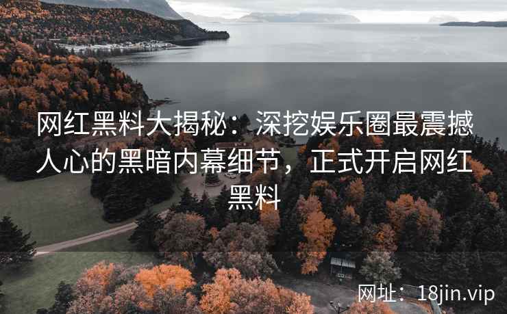 网红黑料大揭秘：深挖娱乐圈最震撼人心的黑暗内幕细节，正式开启网红黑料