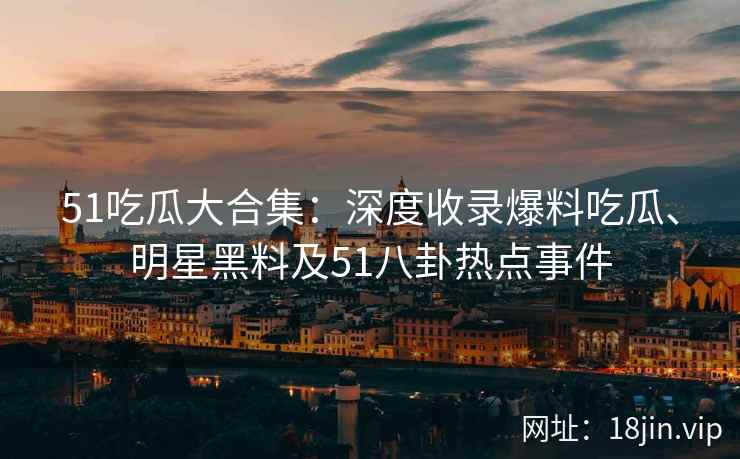 51吃瓜大合集：深度收录爆料吃瓜、明星黑料及51八卦热点事件