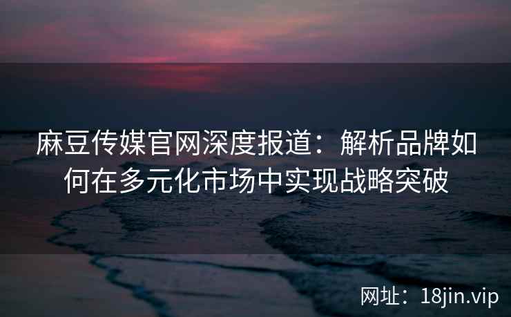 麻豆传媒官网深度报道：解析品牌如何在多元化市场中实现战略突破