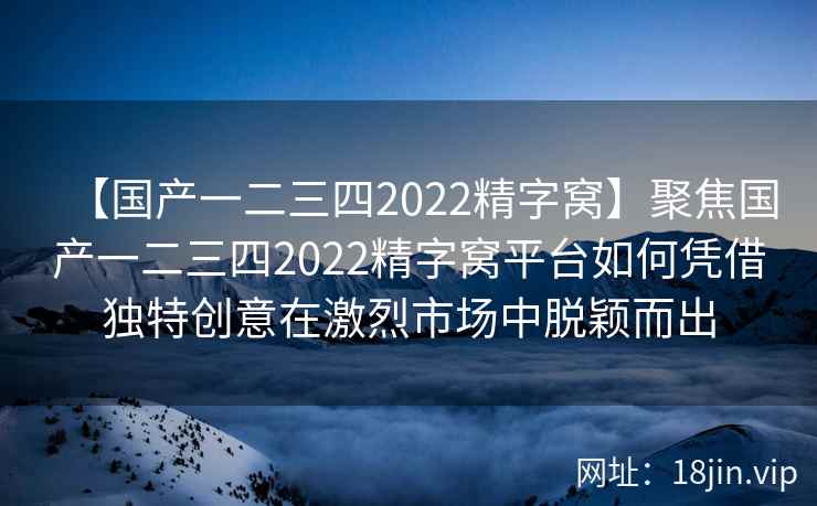 【国产一二三四2022精字窝】聚焦国产一二三四2022精字窝平台如何凭借独特创意在激烈市场中脱颖而出
