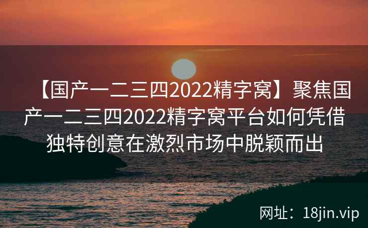 【国产一二三四2022精字窝】聚焦国产一二三四2022精字窝平台如何凭借独特创意在激烈市场中脱颖而出