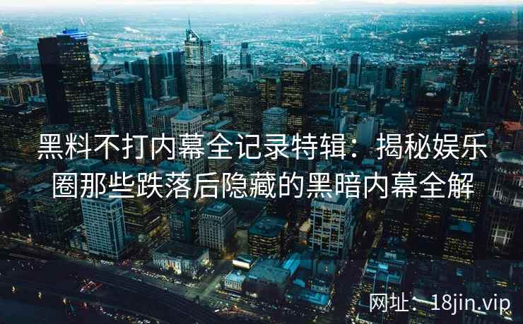黑料不打内幕全记录特辑：揭秘娱乐圈那些跌落后隐藏的黑暗内幕全解