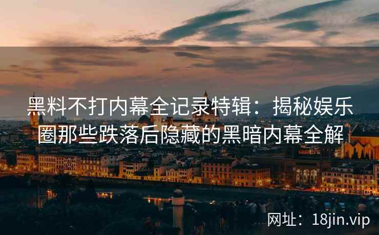 黑料不打内幕全记录特辑：揭秘娱乐圈那些跌落后隐藏的黑暗内幕全解