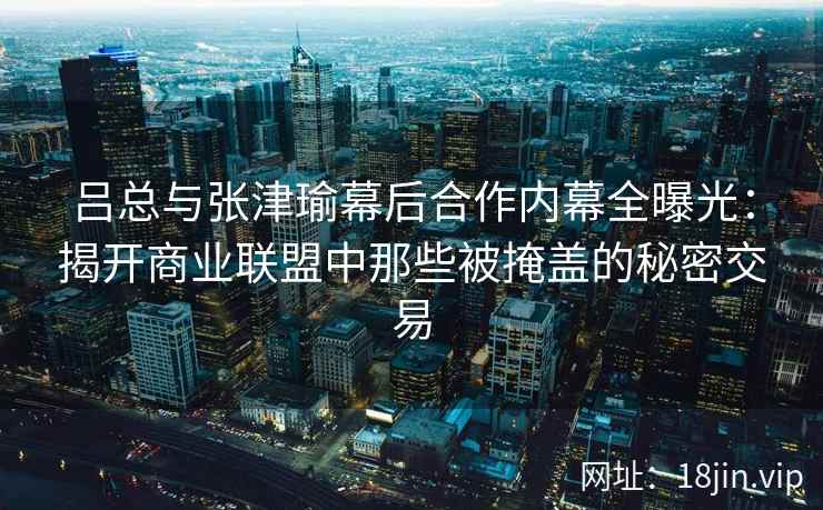 吕总与张津瑜幕后合作内幕全曝光：揭开商业联盟中那些被掩盖的秘密交易