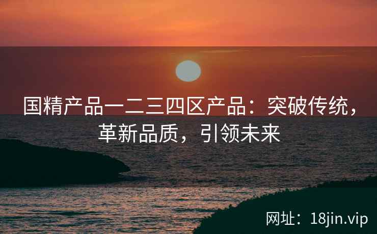 国精产品一二三四区产品：突破传统，革新品质，引领未来