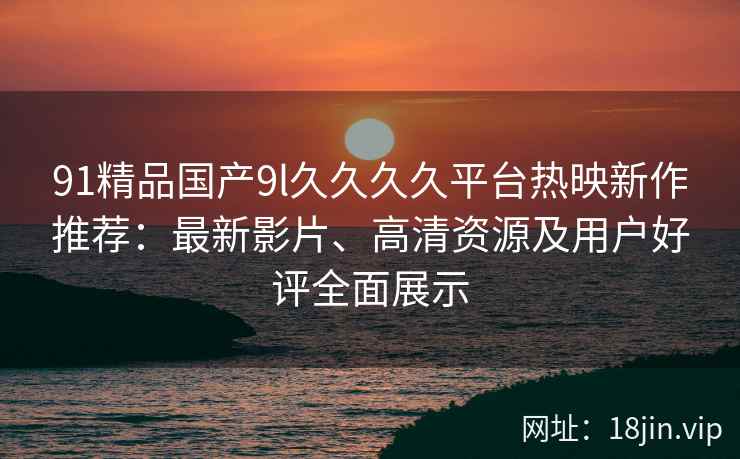 91精品国产9l久久久久平台热映新作推荐：最新影片、高清资源及用户好评全面展示