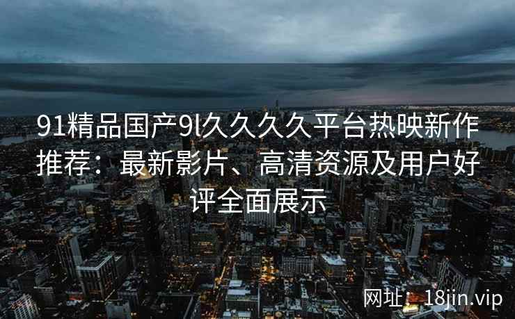 91精品国产9l久久久久平台热映新作推荐：最新影片、高清资源及用户好评全面展示