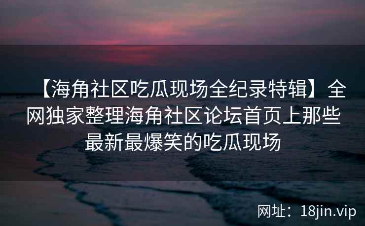【海角社区吃瓜现场全纪录特辑】全网独家整理海角社区论坛首页上那些最新最爆笑的吃瓜现场