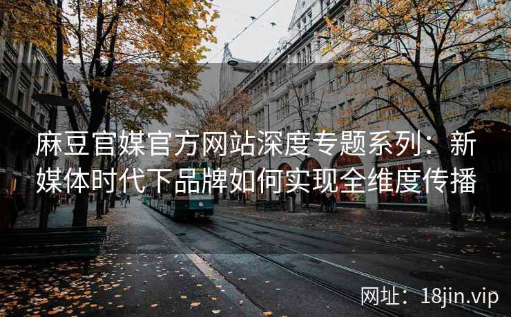 麻豆官媒官方网站深度专题系列：新媒体时代下品牌如何实现全维度传播