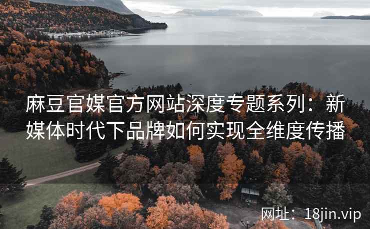 麻豆官媒官方网站深度专题系列：新媒体时代下品牌如何实现全维度传播