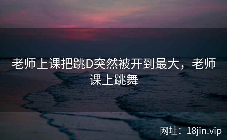 老师上课把跳D突然被开到最大，老师课上跳舞