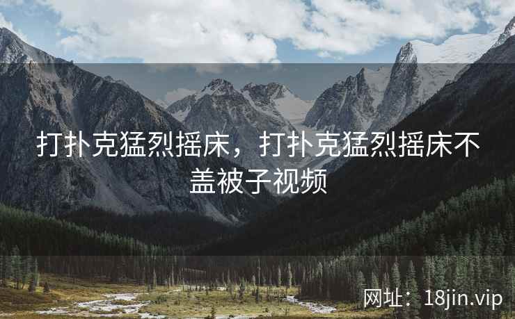 打扑克猛烈摇床，打扑克猛烈摇床不盖被子视频