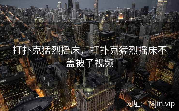 打扑克猛烈摇床，打扑克猛烈摇床不盖被子视频