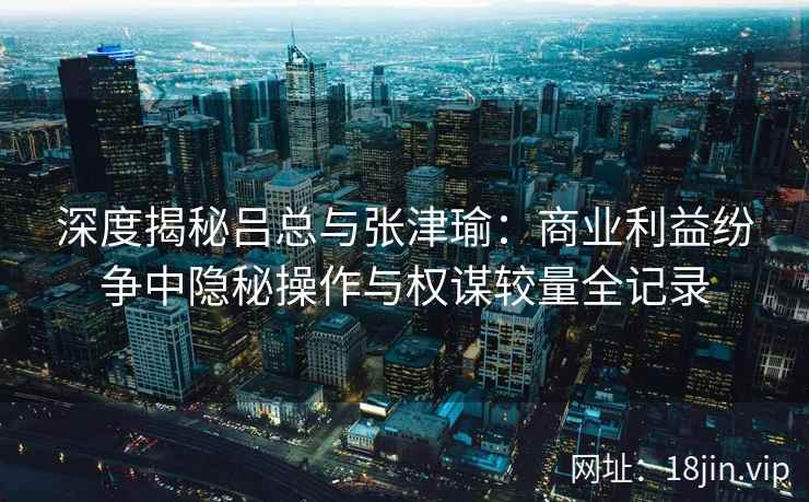 深度揭秘吕总与张津瑜：商业利益纷争中隐秘操作与权谋较量全记录
