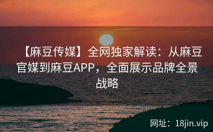 【麻豆传媒】全网独家解读：从麻豆官媒到麻豆APP，全面展示品牌全景战略