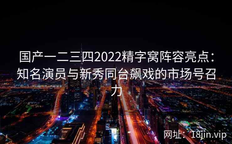 国产一二三四2022精字窝阵容亮点：知名演员与新秀同台飙戏的市场号召力