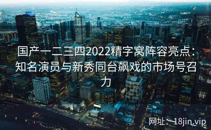国产一二三四2022精字窝阵容亮点：知名演员与新秀同台飙戏的市场号召力